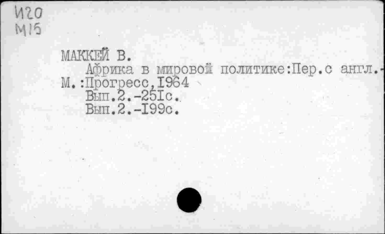 ﻿иго
МАККЕЙ В.
Африка в мировой политике Шер.с англ. М.:Прогресс,1964
Вып.2.-251с.,
Выл.2.-1990.